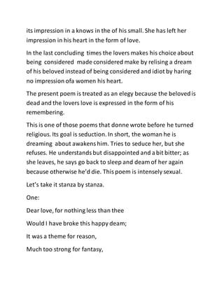 its impression in a knows in the of his small. She has left her
impression in his heart in the form of love.
In the last concluding times the lovers makes his choice about
being considered made considered make by relising a dream
of his beloved instead of being considered and idiot by haring
no impression ofa women his heart.
The present poem is treated as an elegy because the belovedis
dead and the lovers love is expressed in the form of his
remembering.
This is one of those poems that donne wrote before he turned
religious. Its goal is seduction. In short, the woman he is
dreaming about awakenshim. Tries to seduce her, but she
refuses. He understandsbut disappointed and abit bitter; as
she leaves, he says go back to sleep and deam of her again
because otherwise he’d die. Thispoem is intensely sexual.
Let’s take it stanza by stanza.
One:
Dear love, for nothing less than thee
Would I have broke this happy deam;
It was a theme for reason,
Much too strong for fantasy,
 