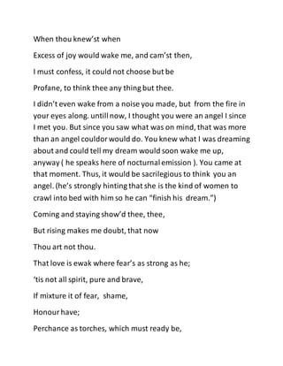 When thou knew’st when
Excess of joy would wake me, and cam’st then,
I must confess, it could not choose but be
Profane, to think thee any thing but thee.
I didn’t even wake from a noise you made, but from the fire in
your eyes along. untillnow, I thought you were an angel I since
I met you. But since you saw what was on mind, that was more
than an angel couldorwould do. You knew what I was dreaming
about and could tell my dream would soon wake me up,
anyway ( he speaks here of nocturnalemission ). You came at
that moment. Thus, it would be sacrilegious to think you an
angel. (he’s strongly hinting that she is the kind of women to
crawl into bed with him so he can “finish his dream.”)
Coming and staying show’d thee, thee,
But rising makes me doubt, that now
Thou art not thou.
That love is ewak where fear’s as strong as he;
‘tis not all spirit, pure and brave,
If mixture it of fear, shame,
Honourhave;
Perchance as torches, which must ready be,
 