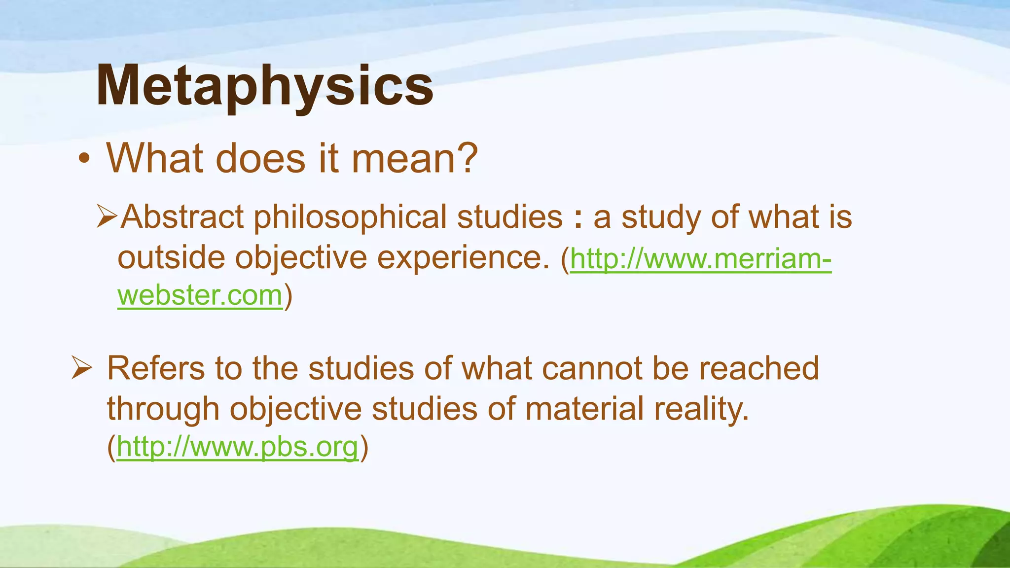Metaphysics
Abstract philosophical studies : a study of what is
outside objective experience. (http://www.merriam-
webster.com)
• What does it mean?
 Refers to the studies of what cannot be reached
through objective studies of material reality.
(http://www.pbs.org)
 