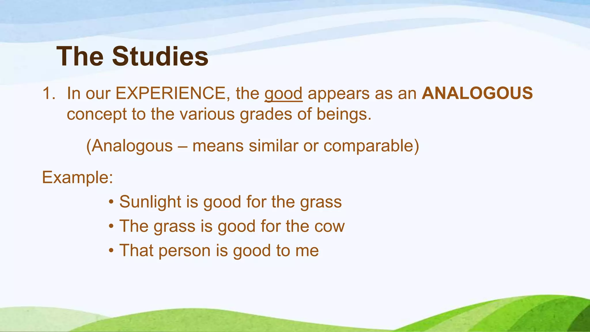 The Studies
1. In our EXPERIENCE, the good appears as an ANALOGOUS
concept to the various grades of beings.
(Analogous – means similar or comparable)
Example:
• Sunlight is good for the grass
• The grass is good for the cow
• That person is good to me
 