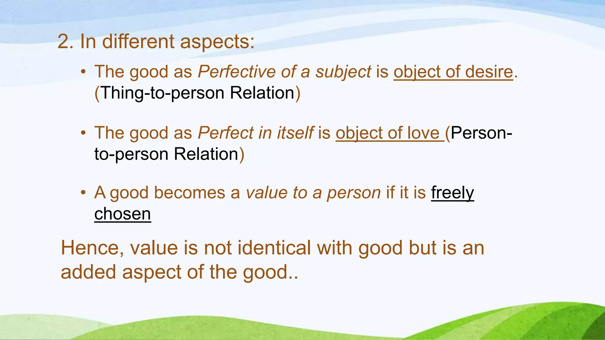 2. In different aspects:
• The good as Perfective of a subject is object of desire.
(Thing-to-person Relation)
• The good as Perfect in itself is object of love (Person-
to-person Relation)
• A good becomes a value to a person if it is freely
chosen
Hence, value is not identical with good but is an
added aspect of the good..
 