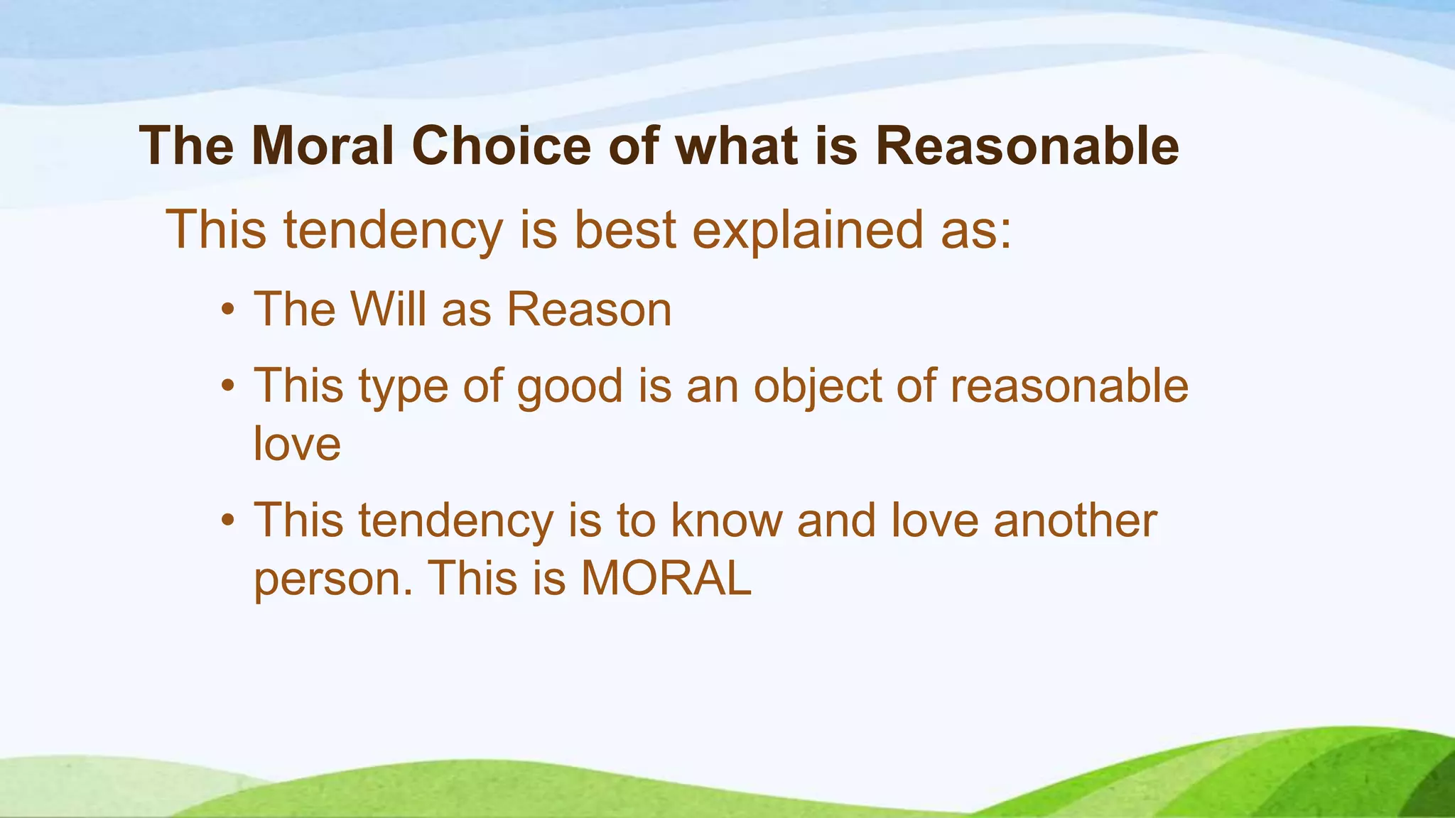 The Moral Choice of what is Reasonable
This tendency is best explained as:
• The Will as Reason
• This type of good is an object of reasonable
love
• This tendency is to know and love another
person. This is MORAL
 