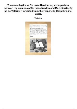 The metaphysics of Sir Isaac Newton: or, a comparison
between the opinions of Sir Isaac Newton and Mr. Leibnitz. By
M. de Voltaire. Translated from the French. By David Erskine
Baker.
Voltaire
 