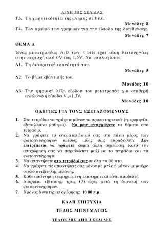 ΑΡΧΗ 3ΗΣ ΣΕΛΙ∆ΑΣ
ΤΕΛΟΣ 3ΗΣ ΑΠΟ 3 ΣΕΛΙ∆ΕΣ
Γ3. Τη χωρητικότητα της μνήμης σε bits.
Μονάδες 8
Γ4. Τον αριθμό των γραμμών για την είσοδο της διεύθυνσης.
Μονάδες 7
ΘΕΜΑ ∆
Ένας μετατροπέας A/D των 4 bits έχει τάση λειτουργίας
στην περιοχή από 0V έως 1,5V. Να υπολογίσετε:
∆1. Τη διακριτική ικανότητά του.
Μονάδες 5
∆2. Το βήμα κβάντισής του.
Μονάδες 10
∆3. Την ψηφιακή λέξη εξόδου του μετατροπέα για σταθερή
αναλογική είσοδο Vin=1,3V.
Μονάδες 10
Ο∆ΗΓΙΕΣ ΓΙΑ ΤΟΥΣ ΕΞΕΤΑΖΟΜΕΝΟΥΣ
1. Στο τετράδιο να γράψετε μόνον τα προκαταρκτικά (ημερομηνία,
εξεταζόμενο μάθημα). Να μην αντιγράψετε τα θέματα στο
τετράδιο.
2. Να γράψετε το ονοματεπώνυμό σας στο πάνω μέρος των
φωτοαντιγράφων αμέσως μόλις σας παραδοθούν. ∆εν
επιτρέπεται να γράψετε καμιά άλλη σημείωση. Κατά την
αποχώρησή σας να παραδώσετε μαζί με το τετράδιο και τα
φωτοαντίγραφα.
3. Να απαντήσετε στο τετράδιό σας σε όλα τα θέματα.
4. Να γράψετε τις απαντήσεις σας μόνον με μπλε ή μόνον με μαύρο
στυλό ανεξίτηλης μελάνης.
5. Κάθε απάντηση τεκμηριωμένη επιστημονικά είναι αποδεκτή.
6. ∆ιάρκεια εξέτασης: τρεις (3) ώρες μετά τη διανομή των
φωτοαντιγράφων.
7. Χρόνος δυνατής αποχώρησης: 10.00 π.μ.
KΑΛΗ ΕΠΙΤΥΧΙΑ
ΤΕΛΟΣ ΜΗΝΥΜΑΤΟΣ
 