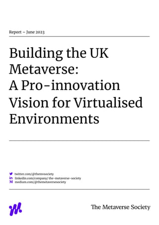 Report – June 2023
Building the UK
Metaverse:
A Pro-innovation
Vision for Virtualised
Environments
twitter.com/@themvsociety
linkedin.com/company/ the-metaverse-society
medium.com/@themetaversesociety
 