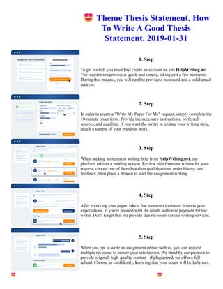 😍Theme Thesis Statement. How
To Write A Good Thesis
Statement. 2019-01-31
1. Step
To get started, you must first create an account on site HelpWriting.net.
The registration process is quick and simple, taking just a few moments.
During this process, you will need to provide a password and a valid email
address.
2. Step
In order to create a "Write My Paper For Me" request, simply complete the
10-minute order form. Provide the necessary instructions, preferred
sources, and deadline. If you want the writer to imitate your writing style,
attach a sample of your previous work.
3. Step
When seeking assignment writing help from HelpWriting.net, our
platform utilizes a bidding system. Review bids from our writers for your
request, choose one of them based on qualifications, order history, and
feedback, then place a deposit to start the assignment writing.
4. Step
After receiving your paper, take a few moments to ensure it meets your
expectations. If you're pleased with the result, authorize payment for the
writer. Don't forget that we provide free revisions for our writing services.
5. Step
When you opt to write an assignment online with us, you can request
multiple revisions to ensure your satisfaction. We stand by our promise to
provide original, high-quality content - if plagiarized, we offer a full
refund. Choose us confidently, knowing that your needs will be fully met.
😍Theme Thesis Statement. How To Write A Good Thesis Statement. 2019-01-31 😍Theme Thesis Statement.
How To Write A Good Thesis Statement. 2019-01-31
 