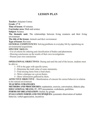 LESSON PLAN
Teacher: Anişoara Cornea
Grade: 4th
B
Time of lesson: 45 minutes
Curricular area: Math and science
Subject: Science
The thematic unit: The relationships between living creatures and their living
environment
The title of the lesson: Animals and their environment
Type of lesson: Revision
GENERAL COMPETENCES: Solving problems in everyday life by capitalizing on
environmental acquisitions
SPECIFIC SKILLS:
- Use of criteria for ordering and classification of bodies and phenomena
- Drawing conclusions on the results of their own investigations
- Present your own conclusions
OPERATIONAL OBJECTIVES: During and until the end of the lesson, students must
be able to:
1 - Fill in the gaps with specific terms;
2 - Determine the truth value of some statements;
3 - Find missing items from a food chain;
4 - Write a dialogue on a given theme;
5 - Show information gathered by them.
AFFECTIVE OBJECTIVE - Manifestation of concern for correct behavior in relation
to the natural environment.
TEACHING STRATEGIES
METHODS AND PROCEDURES: explanation, exercise, conversation, didactic play.
EDUCATIONAL MEANS: PC, PPT presentation, worksheets, portfolios.
FORMS OF ORGANIZATION: frontal, by groups
EVALUATION FORMS AND TECHNIQUES: systematic observation of student
behavior, verbal appreciation, incentives
 