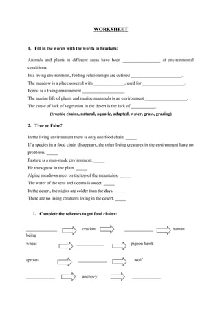 WORKSHEET
1. Fill in the words with the words in brackets:
Animals and plants in different areas have been _________________ at environmental
conditions.
In a living environment, feeding relationships are defined _______________________.
The meadow is a place covered with ______________, used for ___________________.
Forest is a living environment ___________________.
The marine life of plants and marine mammals is an environment ___________________.
The cause of lack of vegetation in the desert is the lack of ___________.
(trophic chains, natural, aquatic, adapted, water, grass, grazing)
2. True or False?
In the living environment there is only one food chain. _____
If a species in a food chain disappears, the other living creatures in the environment have no
problems. _____
Pasture is a man-made environment. _____
Fir trees grow in the plain. _____
Alpine meadows meet on the top of the mountains. _____
The water of the seas and oceans is sweet. _____
In the desert, the nights are colder than the days. _____
There are no living creatures living in the desert. _____
1. Complete the schemes to get food chains:
______________ crucian _____________ human
being
wheat _____________ pigeon hawk
sprouts _____________ wolf
_____________ anchovy _____________
 