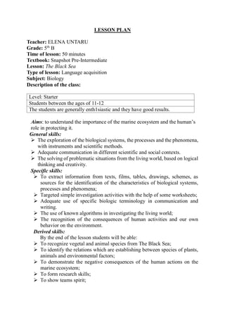 LESSON PLAN
Teacher: ELENA UNTARU
Grade: 5th
B
Time of lesson: 50 minutes
Textbook: Snapshot Pre-Intermediate
Lesson: The Black Sea
Type of lesson: Language acquisition
Subject: Biology
Description of the class:
Level: Starter
Students between the ages of 11-12
The students are generally enth1siastic and they have good results.
Aims: to understand the importance of the marine ecosystem and the human’s
role in protecting it.
General skills:
 The exploration of the biological systems, the processes and the phenomena,
with instruments and scientific methods.
 Adequate communication in different scientific and social contexts.
 The solving of problematic situations from the living world, based on logical
thinking and creativity.
Specific skills:
 To extract information from texts, films, tables, drawings, schemes, as
sources for the identification of the characteristics of biological systems,
processes and phenomena;
 Targeted simple investigation activities with the help of some worksheets;
 Adequate use of specific biologic terminology in communication and
writing.
 The use of known algorithms in investigating the living world;
 The recognition of the consequences of human activities and our own
behavior on the environment.
Derived skills:
By the end of the lesson students will be able:
 To recognize vegetal and animal species from The Black Sea;
 To identify the relations which are establishing between species of plants,
animals and environmental factors;
 To demonstrate the negative consequences of the human actions on the
marine ecosystem;
 To form research skills;
 To show teams spirit;
 