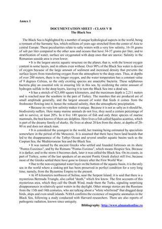 Annex 1
DOCUMENTATION SHEET - CLASS V B
The Black Sea
The Black Sea is highlighted by a number of unique hydrological aspects in the world, being
a remnant of the Sarmatic Sea, which millions of years ago stretched from the center of Asia to
central Europe. These peculiarities relate to salty waters with a very low salinity, 16-18 grams
of salt per liter compared to the other seas and oceans that have 34-37 grams per liter, and to
stratification of water, surface are oxygenated with deep ones that are anoxic. Salinity in the
Romanian seaside area is even lower.
• It is the largest anoxic aquatic structure on the planet, that is, with the lowest oxygen
content in some layers, and in others even without. Over 90% of the Black Sea water is devoid
of oxygen because of the large amount of sediment and increased density that prevents the
surface layers from transferring oxygen from the atmosphere to the deep ones. Thus, at depths
of over 200 meters, there is no longer oxygen, and the water temperature has a constant value
of 9 degrees Celsius, so the only existing species are anaerobic bacteria. These sulphurous
bacteria play an essential role in ensuring life in this sea, by oxidizing the entire amount of
hydrogen sulfide in the deep layers, leaving it to turn the Black Sea into a dead sea.
• It has a stretch of 423,488 square kilometers, and the maximum depth is 2,211 meters
and is reached near the seashore in the part of Turkey. The marshes that are produced are of
small amplitude generally, and the largest amount of water that feeds it comes from the
freshwater flowing into it, hence the reduced salinity, then the atmospheric precipitation.
• Because its very low salinity makes it unique. Because it is not as salty as it should be,
biodiversity suffers. Here many marine animals do not live, they need a certain percentage of
salt to survive, at least 20%. In it live 149 species of fish and only three species of marine
mammals, the best known of them are dolphins. Here lives a fish called Squalus acantius, which
is part of the dreamy family of sharks. He lives at about 20 km from the shore, at depths of 20-
80 m and does not attack man.
• It is considered the youngest in the world, her training being estimated by specialists
somewhere in the period of the Mesozoic. It is assumed that there have been land hoards that
led to the disappearance of the Tethys Ocean and several smaller aquatic basins such as the
Caspian Sea, the Mediterranean Sea and the Black Sea.
• It was named by the ancient Greeks who settled and founded fortresses on its shore
"Pontos Euxeinos", and by the Romans "Pontus Euxinus", which means Hospice Sea. Because
it is darker, and in the storm it becomes dark, later it was called the Black Sea. On its coasts, in
part of Turkey, some of the last speakers of an ancient Pontic Greek dialect still live, because
most of the Greeks settled there have gone to Greece after the First World War.
• Due to the non-oxygenated water layer on the bottom of the aquatic basin, it is the only
sea in the world where a sinking pot has been preserved in perfect condition for a very long
time, namely, from the Byzantine Empire to the present.
• At 45 kilometers northwest of Sulina, near the Serpent Island, it is said that there is a
mysterious Bermuda Triangle, also called "death," which few know. The first accounts of this
mysterious area, which they call the Death Wind, made them the Turks, signaling surprising
disappearances in relatively quiet waters in the daylight. Other strange stories are the Russians
from the 13th and 14th centuries, who are talking about a "white whirlwind" that dragged deep
birds, ships and even small islands. NASA confirms the existence of magnetic anomalies in the
Black Sea, following a study conducted with Harvard researchers. There are also reports of
pathogenic radiation, known since antiquity.
Bibliography: http://www.almanahonline.ro
 