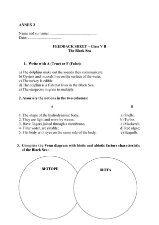 ANNEX 3
Name and surname: .............................................. ...
Date: ....................................
FEEDBACK SHEET – Class V B
The Black Sea
1. Write with A (True) or F (False):
a) The dolphins make out the sounds they communicate.
b) Oysters and mussels live on the surface of the water.
c) The turkey is edible.
d) The dolphin is a fish that lives in the Black Sea.
e) The sturgeons migrate to multiply.
2. Associate the notions in the two columns:
A B
1. The shape of the hydrodynamic body; a) Shells;
2. They are light and worn by waves; b) Turbot;
3. Have fingers joined through a membrane; c) Mackerel;
4. Filter water, are eatable; d) Red algae;
5. Flat body with eyes on the same side of the body. e) Seagulls.
3. Complete the Venn diagram with biotic and abiotic factors characteristic
of the Black Sea:
BIOTOPE BIOTA
 