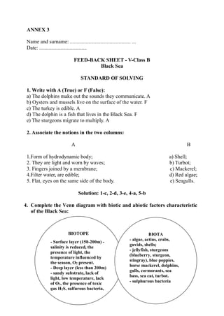 ANNEX 3
Name and surname: .............................................. ...
Date: ....................................
FEED-BACK SHEET - V-Class B
Black Sea
STANDARD OF SOLVING
1. Write with A (True) or F (False):
a) The dolphins make out the sounds they communicate. A
b) Oysters and mussels live on the surface of the water. F
c) The turkey is edible. A
d) The dolphin is a fish that lives in the Black Sea. F
e) The sturgeons migrate to multiply. A
2. Associate the notions in the two columns:
A B
1.Form of hydrodynamic body; a) Shell;
2. They are light and worn by waves; b) Turbot;
3. Fingers joined by a membrane; c) Mackerel;
4.Filter water, are edible; d) Red algae;
5. Flat, eyes on the same side of the body. e) Seagulls.
Solution: 1-c, 2-d, 3-e, 4-a, 5-b
4. Complete the Venn diagram with biotic and abiotic factors characteristic
of the Black Sea:
BIOTOPE
- Surface layer (150-200m) -
salinity is reduced, the
presence of light, the
temperature influenced by
the season, O2 present.
- Deep layer (less than 200m)
- sandy substrate, lack of
light, low temperature, lack
of O2, the presence of toxic
gas H2S, sulfurous bacteria,
salinity is higher
BIOTA
- algae, actins, crabs,
guvids, shells;
- jellyfish, sturgeons
(blueberry, sturgeon,
stingray), blue poppies,
horse mackerel, dolphins,
gulls, cormorants, sea
bass, sea cat, turbot.
- sulphurous bacteria
 