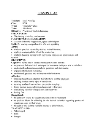 LESSON PLAN
Teacher: Ionel Nedelcu
Class: 8th
B
Type: vocabulary class
Time: 50 minutes
Objective: Practice of English language
STRUCTURES:
 Vocabulary related to environment
FUNCTIONS/COMMUNICATION:
 Ask for and make suggestions, agree and disagree
SKILLS: reading, comprehension of a text, speaking
AIMS:
 students practice vocabulary related to environment;
 students understand the life of the sea turtles
 students become familiar with expressing opinions on environment and
tourism
OBJECTIVES
Cognitive: by the end of the lesson students will be able to:
 to generate their own oral messages (at least two) using the new vocabulary
 understand and react adequately to questions and statements;
 express information explicitly;
 understand, produce and use the stated information;
Affective:
 making students confident in their ability to use the language;
 creating interest in the topic of the lesson;
 creating a relaxed atmosphere, proper for studying;
 foster learner independence and cooperative learning;
 stimulating students’ imagination and creativity;
 having fun.
Operational:
 to learn how to use the vocabulary related to environment;
 to produce ideas for debating on the tourist behavior regarding protected
species or areas on their own;
 to identify and use the elements related to environment.
TEACHING AIDS:
 Whiteboard
 Film
 Images
 