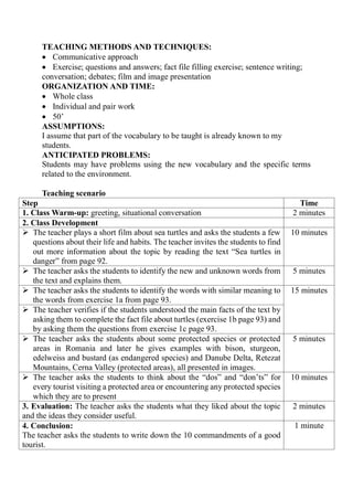 TEACHING METHODS AND TECHNIQUES:
 Communicative approach
 Exercise; questions and answers; fact file filling exercise; sentence writing;
conversation; debates; film and image presentation
ORGANIZATION AND TIME:
 Whole class
 Individual and pair work
 50’
ASSUMPTIONS:
I assume that part of the vocabulary to be taught is already known to my
students.
ANTICIPATED PROBLEMS:
Students may have problems using the new vocabulary and the specific terms
related to the environment.
Teaching scenario
Step Time
1. Class Warm-up: greeting, situational conversation 2 minutes
2. Class Development
 The teacher plays a short film about sea turtles and asks the students a few
questions about their life and habits. The teacher invites the students to find
out more information about the topic by reading the text “Sea turtles in
danger” from page 92.
10 minutes
 The teacher asks the students to identify the new and unknown words from
the text and explains them.
5 minutes
 The teacher asks the students to identify the words with similar meaning to
the words from exercise 1a from page 93.
15 minutes
 The teacher verifies if the students understood the main facts of the text by
asking them to complete the fact file about turtles (exercise 1b page 93) and
by asking them the questions from exercise 1c page 93.
 The teacher asks the students about some protected species or protected
areas in Romania and later he gives examples with bison, sturgeon,
edelweiss and bustard (as endangered species) and Danube Delta, Retezat
Mountains, Cerna Valley (protected areas), all presented in images.
5 minutes
 The teacher asks the students to think about the “dos” and “don’ts” for
every tourist visiting a protected area or encountering any protected species
which they are to present
10 minutes
3. Evaluation: The teacher asks the students what they liked about the topic
and the ideas they consider useful.
2 minutes
4. Conclusion:
The teacher asks the students to write down the 10 commandments of a good
tourist.
1 minute
 