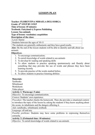 LESSON PLAN
Teacher: FLORENTINA MIHAELA DELI-IORGA
Grade: 4th
STEP BY STEP
Time of lesson: 45 minutes
Textbook: Fairyland 4, Express Publishing
Lesson: Sea animals
Type of lesson: vocabulary acquisition
Description of the class:
Level: Starter
Students between the ages of 10-11
The students are generally enthusiastic and they have good results.
Aims: By the end of the lesson students will be able to identify and talk about sea
animals.
Objectives:
1. To encourage communication;
2. To enrich knowledge of words related to sea animals
3. To develop Ss' reading and speaking skills
4. To allow students to practice speaking spontaneously and fluently about
something that may provoke the use of words and phrases they have been
learning recently
5. To provide practice of the words studied before.
6. To allow students to practice listening abilities
Materials:
Textbooks
Whiteboard
Worksheets
Video player
Activity 1: Warm-up ( 5 min)
Objective: To encourage communication.
Context: Students’ own experience
Procedure: The teacher checks the homework. Then she provides a situational context
to introduce the topic of the lesson by asking the students if they know anything about
the ocean, its inhabitants and the dangers affecting it.
Aids: notebooks, whiteboard, textbook
Language: all and any
Possible problems: Students may have some problems in expressing themselves
correctly.
Activity 2: (Estimated time: 10 minutes)
Objective: To enrich knowledge of words related to sea animals
 