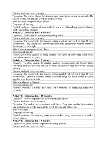 Context: students’ own knowledge
Procedure: The teacher shows the students a ppt presentation on marine animals. The
student write down the new words in their notebooks.
Aids: textbook, computer, video player.
Language: all and any
Possible problems: Because of some students’ low level of knowledge some words may
not be understood properly.
Activity 3: (Estimated time: 5 minutes)
Objective: To develop Ss' reading and speaking skills
Context: students’ own knowledge
Procedure: The teacher asks the students to take a look at exercise 1 on page 21 from
the textbook. They should read, translate and match the descriptions with the names of
the animals on their right.
Aids: textbook, computer, video player.
Language: all and any
Possible problems: Because of some students’ low level of knowledge some words
cannot be translated properly.
Activity 4: (Estimated time: 5 minutes)
Objective: To allow students to practice speaking spontaneously and fluently about
something that may provoke the use of words and phrases they have been learning
recently
Context: students’ own experience
Procedure: The teacher asks the students to look carefully at exercise 2 page 21 from
the textbook. The pupils are asked to take out all the things that mustn’t be in the ocean
together with the sea animals.
Aids: whiteboard, textbooks
Language: all and any
Possible problems: Students may have some problems in expressing themselves
correctly.
Activity 5: (Estimated time: 15 minutes)
Objective: To provide practice of the words studied before.
Context: students’ own experience
Procedure: The students are given some worksheets. They have to solve the exercises,
like unscrambling words, guessing the word, directed gap filling, etc.
Aids: worksheet
Language: all and any
Possible problems: Students may make some mistakes or may not manage to provide a
correct answer.
Activity 6: (Estimated time: 5 minutes)
Objective: To allow students to practice listening abilities
Context: students’ own experience
 