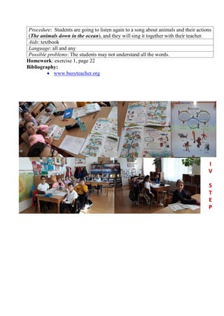 Procedure: Students are going to listen again to a song about animals and their actions
(The animals down in the ocean), and they will sing it together with their teacher.
Aids: textbook
Language: all and any
Possible problems: The students may not understand all the words.
Homework: exercise 1, page 22
Bibliography:
 www.busyteacher.org
 