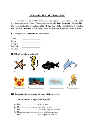 SEA ANIMALS - WORKSHEET
Our planet is covered by many seas and oceans. Many animals and plants
live in these waters. Some of these animals are: the fish, the shark, the dolphin,
the crab, the turtle, the octopus, the lobster, the whale, the jellyfish, the squid,
the starfish, the clam, etc. Some of these animals are dangerous, some are not.
I. Arrange these letters to make a word:
khars ________________
letutr ________________
usocpot ________________
ishfylelj ________________
stshifar ________________
II. Which are these animals?
III. Complete the sentences with one of these words:
whale, shark, octopus, fish, starfish
1. The …………………. is like a star.
2. The ………………….. has many arms.
3. The ………………….. is a really big sea animal.
4. There are many …………….. in the aquarium.
5. The …………………. is a dangerous animal.
 