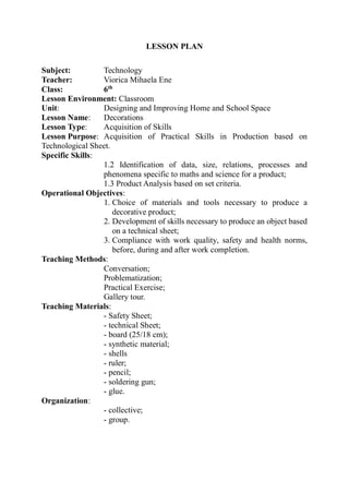 LESSON PLAN
Subject: Technology
Teacher: Viorica Mihaela Ene
Class: 6th
Lesson Environment: Classroom
Unit: Designing and Improving Home and School Space
Lesson Name: Decorations
Lesson Type: Acquisition of Skills
Lesson Purpose: Acquisition of Practical Skills in Production based on
Technological Sheet.
Specific Skills:
1.2 Identification of data, size, relations, processes and
phenomena specific to maths and science for a product;
1.3 Product Analysis based on set criteria.
Operational Objectives:
1. Choice of materials and tools necessary to produce a
decorative product;
2. Development of skills necessary to produce an object based
on a technical sheet;
3. Compliance with work quality, safety and health norms,
before, during and after work completion.
Teaching Methods:
Conversation;
Problematization;
Practical Exercise;
Gallery tour.
Teaching Materials:
- Safety Sheet;
- technical Sheet;
- board (25/18 cm);
- synthetic material;
- shells
- ruler;
- pencil;
- soldering gun;
- glue.
Organization:
- collective;
- group.
 