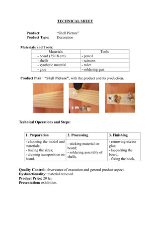 TECHNICAL SHEET
Product: “Shell Picture”
Product Type: Decoration
Technical Operations and Steps:
1. Preparation 2. Processing 3. Finishing
- choosing the model and
materials;
- tracing the sizes;
- drawing transposition on
board.
- sticking material on
board;
- soldering assembly of
shells.
- removing excess
glue;
- lacquering the
board;
- fixing the hook.
Quality Control: observance of execution and general product aspect.
Dysfunctionality: material removal.
Product Price: 20 lei.
Presentation: exhibition.
Materials and Tools:
Materials Tools
- board (25/18 cm) - pencil
- shells - scissors
- synthetic material - ruler
- glue - soldering gun
Product Plan: “Shell Picture”, with the product and its production.
 