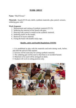 WORK SHEET
Name: “Shell Picture”
Materials - board (25/18 cm), shells, synthetic materials, glue, pencil, scissors,
soldering gun, ruler
Work Sequence
1. Measurement and cutting of synthetic material (22/15);
2. Soldering the material on the board with glue;
3. Drawing with a pencil a model on the synthetic material;
4. Soldering shells on the model;
5. Removal of excess material;
6. Fixing the hook with double sticky tape.
Quality, safety and health Regulations (NSSM)
1. It is prohibited to play with the materials and tools during work, before
and after the arrival of the teacher;
2. Scissors will be used only for cutting synthetic material;
3. The soldering gun will be used so that there is no accident hazard;
4. Materials to be used will be arranged on desks.
5. Student will wo rk in sitting position only.
 