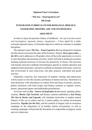 Optional Class Curriculum
“The Sea – from legend to art”
5th Grade
INTEGRATED CURRICULUM FOR ROMANIAN, BIOLOGY,
GEOGRAPHY, HISTORY, ART AND TECHNOLOGY
ARGUMENT
In order to enjoy the priceless feature of childhood – the spirit of observation
and investigation, ingenuity, fantasy, imagination – I have opted for a multi-
curricular optional course, to formulate objectives which are common to multiple
disciplines.
The optional course The Sea – From Legend to Art was designed to integrate
into the school curriculum the topic of the Erasmus+ Project, Once upon a time …
the SEA, and it addresses to 5th graders who will have the opportunity to involve
in inter-discipline documenting activities, which will lead to producing auxiliary
teaching materials necessary to increase the attractivity of classes. The activities
will include innovative methods and techniques specific to student education and
adapted to their particulars, interactive methods to stimulate motivation, creativity
and involvement in class (discovery, role play, projects, individual and group
activity).
Originality, creativity, free expression of students’ feelings and impressions
will be means to solve the mystery and beauty of marine universe, illustrated in a
mini-dictionary with information on marine flora and fauna or posters, pictures,
photos, brochures with food recipes and literary creations as legends, stories,
poems, educational games and multimedia presentations.
Activities such as Sea – Source of inspiration in art (music, painting, photo,
cinema), Marine Life Carnival, and literary creations published as Sea Poetry,
The Sea in Stories and Legends, will stimulate motivation to explore natural
features of the sea in culture and art. A poster gallery on marine environment
protection, Together for the Sea!, and the creation of slogans with an awareness
campaign on the importance of an healthy marine environment, as well as
cleaning campaigns will provide the formation of a responsible ecological, social
and civic behaviour.
 