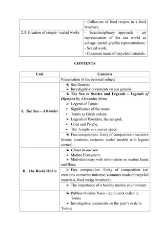- Collection of food recipes in a food
brochure.
2.3. Creation of simple / scaled works - Interdisciplinary approach – art
representation of the sea world as
collage, pastel, graphic representations;
- Scaled work;
- Costumes made of recycled materials.
CONTENTS
Unit Contents
Presentation of the optional subject
I. The Sea – A Wonder
Sea Genesis
 Investigative documents on sea genesis.
The Sea in Stories and Legends – Legends of
Olympus by Alexandru Mitru
 Legend of Tomis;
 Significance of the name;
 Tomis as Greek colony.
 Legend of Poseidon, the sea god;
 Gods and People;
 The Temple as a sacred space.
Free composition. Unity of composition (narrative
literary creations, cartoons, scaled models with legend
scenes)
II. The World Within
Closer to our sea
 Marine Ecosystem;
 Mini-dictionary with information on marine fauna
and flora;
 Free composition. Unity of composition (art
creations on marine universe, costumes made of recycled
materials, food recipe brochure);
 The importance of a healthy marine environment.
Publius Ovidius Naso – Latin poet exiled in
Tomis
 Investigative documents on the poet’s exile in
Tomis;
 