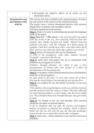 Reconsider the negative effects of an action on our
emotional system.
Organization and
descriptions of the
acitivity
The activity has been included in the annual program of italian
art and science in the context of the continuity project.
The project sees a vertical educational process with common
objectivities in primary and secondary schools.
Teaching organization and activitiy:
Step 1: choice of a story to read taking into account the language
skills of the pupils.
Story: Suzy Lee – “The waves.“ - the story of a girl's encounter
with the world of the sea: first curiously observed from the
outside, then timidly touched and finally "played" between
splashes and jokes, with the company of a funny group of
seagulls. Until their worlds meet with a wave that colors all of
blue, and you can collect the shells like a gift of a new friend.
Step 2: choice of some parts that can be dramatized.
A child is the protagonist, while other students become
"seagulls", some move like the sea.
Step 3: circle time with pupils: let's try to understand what
emotions the protagonist involved-
Children, through dialogue, are called to give a free
interpretation of history and were guided in a form of
identification with the protagonist.
Step 4: to recognize which external situations have disturbed the
emotions of the protagonist.
at some point in the story "a wave that colors all of blue"
altering the initial balance but opening up new perspectives
Step 5: we compare the sea, the marine ecosystem, to our way
of being.
The students, observing the figures on the sea, told the emotions
and the memories that this arouses in them. They then reflected
on what emotions behave, in their bodies, like the waves of the
sea. They identified them and, through dialogue, they gave them
a name.
Step 6: we looked at the sea and describe what external
situations can upset its delicate balance.
A list of situations that can alter the positive and negative
marine ecosystem is proposed for example: throw a plastic
bottle into the sea, dive into the sea, the ship that discharges
waste into the sea, a canoe that slowly sails, a tsunami.
Step 7: cirlce time - which situations in our real life can arouse
emotions
 