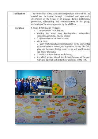 Verification The verification of the skills and competences achieved will be
carried out in itinere through occasional and systematic
observation of the behavior of children during exploration,
production, relationship and communication in the group,
evaluating of the drawings made by the children.
Duration 6 hours distributed in 4 weeks:
- 1 - moments of socailization;
- reading the short story (protagonists, antagonists,
situations, emotions, places, times);
- 2 - Dramatization of some scenes;
- circle time;
- 3 - conversation and educational games on the knowledge
of our emotions 4 the sea, the ecosistem, we are like fish,
play into the water, letting ourselves go and lead from the
sea of our emotions;
- 5 - which actions disturb our balance;
- 6 - which actions disturb the delicate balance of the sea;
we build a poster and entrust our emotions to the fish.
 