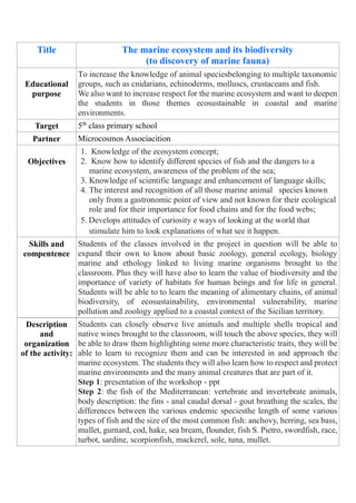 Title The marine ecosystem and its biodiversity
(to discovery of marine fauna)
Educational
purpose
To increase the knowledge of animal speciesbelonging to multiple taxonomic
groups, such as cnidarians, echinoderms, molluscs, crustaceans and fish.
We also want to increase respect for the marine ecosystem and want to deepen
the students in those themes ecosustainable in coastal and marine
environments.
Target 5th
class primary school
Partner Microcosmos Associacition
Objectives
1. Knowledge of the ecosystem concept;
2. Know how to identify different species of fish and the dangers to a
marine ecosystem, awareness of the problem of the sea;
3. Knowledge of scientific language and enhancement of language skills;
4. The interest and recognition of all those marine animal species known
only from a gastronomic point of view and not known for their ecological
role and for their importance for food chains and for the food webs;
5. Develops attitudes of curiosity e ways of looking at the world that
stimulate him to look explanations of what see it happen.
Skills and
compentence
Students of the classes involved in the project in question will be able to
expand their own to know about basic zoology, general ecology, biology
marine and ethology linked to living marine organisms brought to the
classroom. Plus they will have also to learn the value of biodiversity and the
importance of variety of habitats for human beings and for life in general.
Students will be able to to learn the meaning of alimentary chains, of animal
biodiversity, of ecosustainability, environmental vulnerability, marine
pollution and zoology applied to a coastal context of the Sicilian territory.
Description
and
organization
of the activity:
Students can closely observe live animals and multiple shells tropical and
native wines brought to the classroom, will touch the above species, they will
be able to draw them highlighting some more characteristic traits, they will be
able to learn to recognize them and can be interested in and approach the
marine ecosystem. The students they will also learn how to respect and protect
marine environments and the many animal creatures that are part of it.
Step 1: presentation of the workshop - ppt
Step 2: the fish of the Mediterranean: vertebrate and invertebrate animals,
body description: the fins - anal caudal dorsal - gout breathing the scales, the
differences between the various endemic speciesthe length of some various
types of fish and the size of the most common fish: anchovy, herring, sea bass,
mullet, gurnard, cod, hake, sea bream, flounder, fish S. Pietro, swordfish, race,
turbot, sardine, scorpionfish, mackerel, sole, tuna, mullet.
 