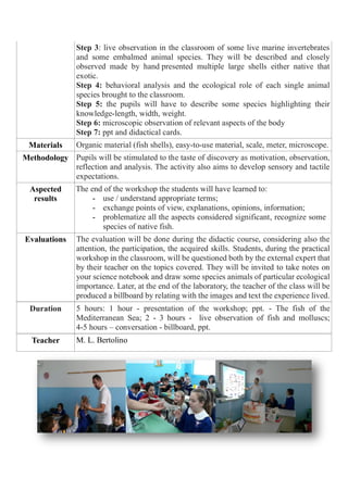 Step 3: live observation in the classroom of some live marine invertebrates
and some embalmed animal species. They will be described and closely
observed made by hand presented multiple large shells either native that
exotic.
Step 4: behavioral analysis and the ecological role of each single animal
species brought to the classroom.
Step 5: the pupils will have to describe some species highlighting their
knowledge-length, width, weight.
Step 6: microscopic observation of relevant aspects of the body
Step 7: ppt and didactical cards.
Materials Organic material (fish shells), easy-to-use material, scale, meter, microscope.
Methodology Pupils will be stimulated to the taste of discovery as motivation, observation,
reflection and analysis. The activity also aims to develop sensory and tactile
expectations.
Aspected
results
At t The end of the workshop the students will have learned to:
- use / understand appropriate terms;
- exchange points of view, explanations, opinions, information;
- problematize all the aspects considered significant, recognize some
species of native fish.
Evaluations The evaluation will be done during the didactic course, considering also the
attention, the participation, the acquired skills. Students, during the practical
workshop in the classroom, will be questioned both by the external expert that
by their teacher on the topics covered. They will be invited to take notes on
your science notebook and draw some species animals of particular ecological
importance. Later, at the end of the laboratory, the teacher of the class will be
produced a billboard by relating with the images and text the experience lived.
Duration 5 hours: 1 hour - presentation of the workshop; ppt. - The fish of the
Mediterranean Sea; 2 - 3 hours - live observation of fish and molluscs;
4-5 hours – conversation - billboard, ppt.
Teacher M. L. Bertolino
 