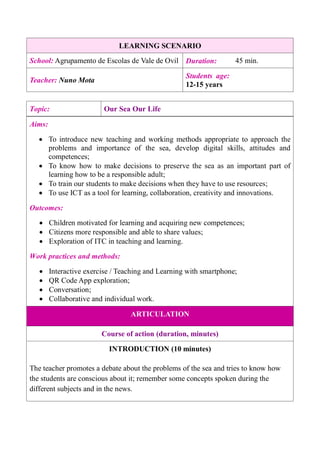 LEARNING SCENARIO
School: Agrupamento de Escolas de Vale de Ovil Duration: 45 min.
Teacher: Nuno Mota
Students age:
12-15 years
Aims:
 To introduce new teaching and working methods appropriate to approach the
problems and importance of the sea, develop digital skills, attitudes and
competences;
 To know how to make decisions to preserve the sea as an important part of
learning how to be a responsible adult;
 To train our students to make decisions when they have to use resources;
 To use ICT as a tool for learning, collaboration, creativity and innovations.
Outcomes:
 Children motivated for learning and acquiring new competences;
 Citizens more responsible and able to share values;
 Exploration of ITC in teaching and learning.
Work practices and methods:
 Interactive exercise / Teaching and Learning with smartphone;
 QR Code App exploration;
 Conversation;
 Collaborative and individual work.
ARTICULATION
Course of action (duration, minutes)
INTRODUCTION (10 minutes)
The teacher promotes a debate about the problems of the sea and tries to know how
the students are conscious about it; remember some concepts spoken during the
different subjects and in the news.
Topic: Our Sea Our Life
 