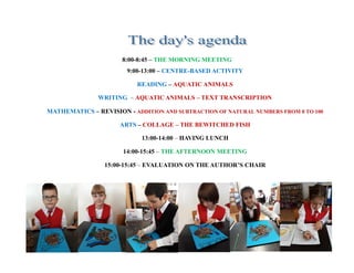 8:00-8:45 – THE MORNING MEETING
9:00-13:00 – CENTRE-BASED ACTIVITY
READING – AQUATIC ANIMALS
WRITING – AQUATIC ANIMALS – TEXT TRANSCRIPTION
MATHEMATICS – REVISION - ADDITION AND SUBTRACTION OF NATURAL NUMBERS FROM 0 TO 100
ARTS – COLLAGE – THE BEWITCHED FISH
13:00-14:00 – HAVING LUNCH
14:00-15:45 – THE AFTERNOON MEETING
15:00-15:45 – EVALUATION ON THE AUTHOR’S CHAIR
 