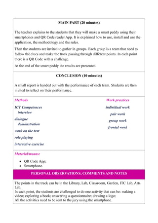 MAIN PART (20 minutes)
The teacher explains to the students that they will make a smart peddy using their
smartphones and QR Code reader App. It is explained how to use, install and use the
application, the methodology and the rules.
Then the students are invited to gather in groups. Each group is a team that need to
follow the clues and make the track passing through different points. In each point
there is a QR Code with a challenge.
At the end of the smart peddy the results are presented.
CONCLUSION (10 minutes)
A small report is handed out with the performance of each team. Students are then
invited to reflect on their performance.
Methods Work practices
ICT Competences
interview
dialogue
demonstration
work on the text
role playing
interactive exercise
individual work
pair work
group work
frontal work
Material/means:
 QR Code App;
 Smartphone.
PERSONAL OBSERVATIONS, COMMENTS AND NOTES
The points in the track can be in the Library, Lab, Classroom, Garden, ITC Lab, Arts
Lab.
In each point, the students are challenged to do one activity that can be: making a
video; exploring a book; answering a questionnaire; drawing a logo;
All the activities need to be sent to the jury using the smartphone.
 