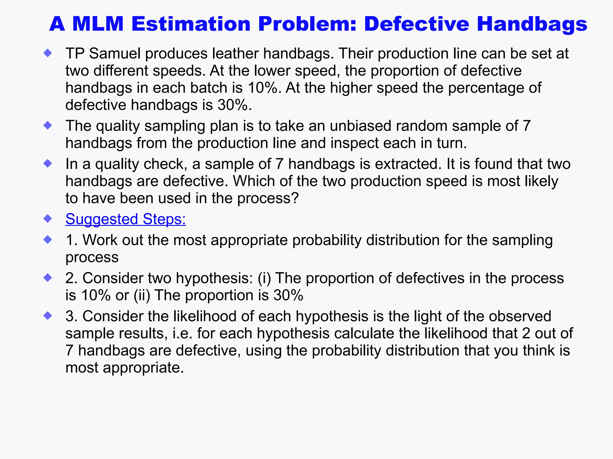 A MLM Estimation Problem: Defective Handbags TP Samuel produces leather handbags. Their production line can be set at two different speeds. At the lower speed, the proportion of defective handbags in each batch is 10%. At the higher speed the percentage of defective handbags is 30%.  The quality sampling plan is to take an unbiased random sample of 7 handbags from the production line and inspect each in turn.  In a quality check, a  sample of 7 handbags is extracted. It is found that two handbags are defective. Which of the two production speed is most likely to have been used in the process?  Suggested Steps: 1. Work out the most appropriate probability distribution for the sampling process 2. Consider two hypothesis: (i) The proportion of defectives in the process is 10% or (ii) The proportion is 30% 3. Consider the likelihood of each hypothesis is the light of the observed sample results, i.e. for each hypothesis calculate the likelihood that 2 out of 7 handbags are defective, using the probability distribution that you think is most appropriate. 