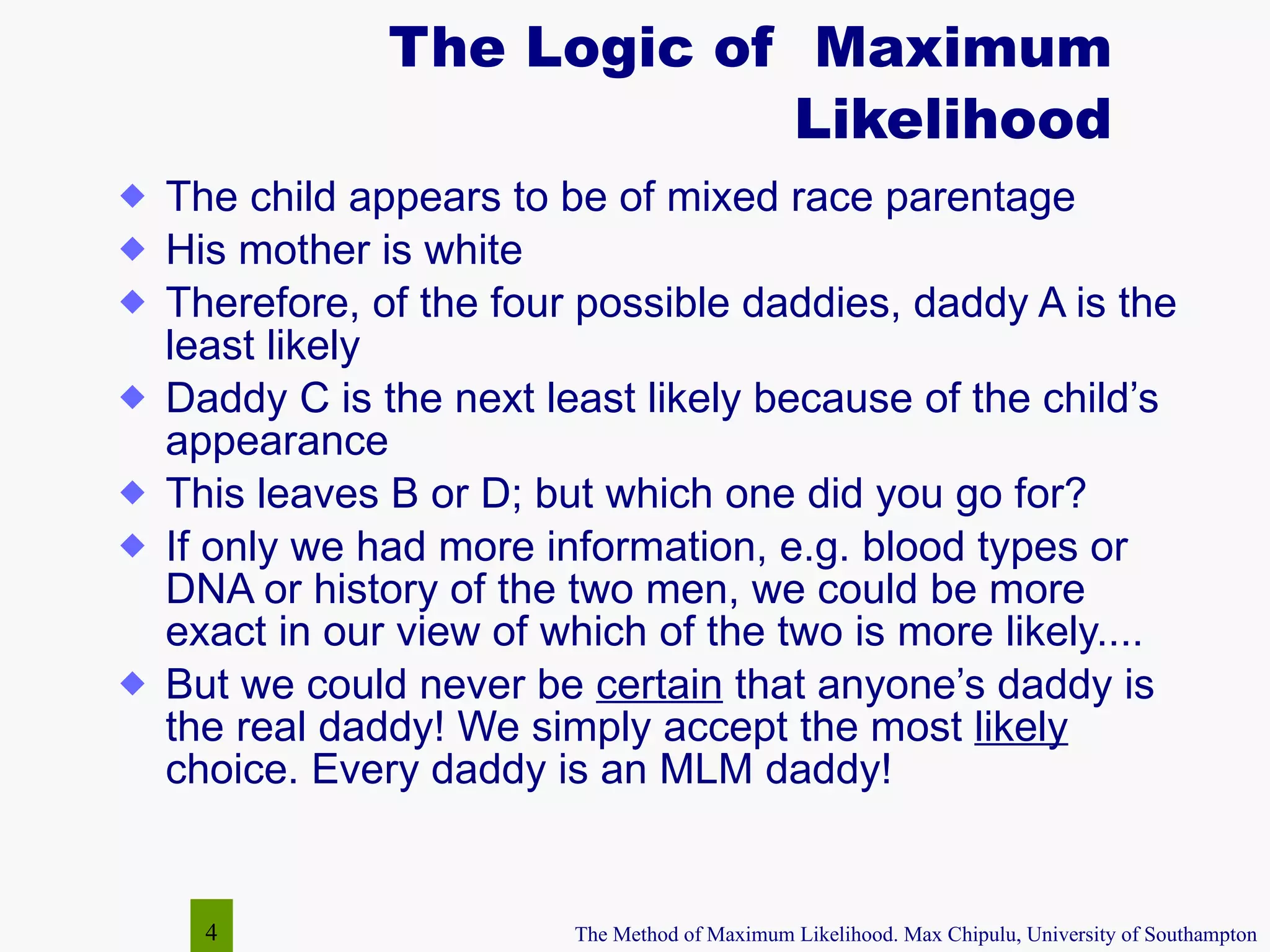 The Logic of  Maximum Likelihood The child appears to be of mixed race parentage  His mother is white Therefore, of the four possible daddies, daddy A is the least likely Daddy C is the next least likely because of the child’s appearance  This leaves B or D; but which one did you go for? If only we had more information, e.g. blood types or DNA or history of the two men, we could be more exact in our view of which of the two is more likely.... But we could never be  certain  that anyone’s daddy is the real daddy! We simply accept the most  likely  choice. Every daddy is an MLM daddy! 