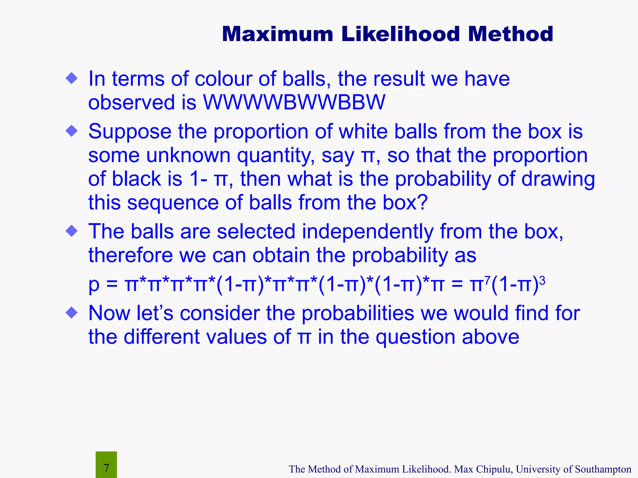Maximum Likelihood Method In terms of colour of balls, the result we have observed is WWWWBWWBBW Suppose the proportion of white balls from the box is some unknown quantity, say  π , so that the proportion of black is 1-  π , then what is the probability of drawing this sequence of balls from the box? The balls are selected independently from the box, therefore we can obtain the probability as  p =  π * π * π * π *(1- π )* π * π *(1- π )*(1- π )* π  =  π 7 (1- π ) 3 Now let’s consider the probabilities we would find for the different values of  π  in the question above 