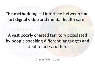 The methodological interface between fine
art digital video and mental health care.
A vast poorly charted territory populated
by people speaking different languages and
deaf to one another.
Diana Brighouse

 