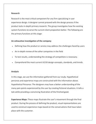 Research
Research is the most critical component for any firm specializing in user
experience design. A designer cannot proceed with the design process if the
product lacks in-depth primary research. The group investigates how the existing
system functions to serve the current client proposition better. The following are
the primary functions at this stage:
An exhaustive investigation of the company
 Defining how the product or service may address the challenges faced by users
 An in-depth review of the other companies in the field
 To test results, understanding the strategy of competitors is necessary.
 Comprehend the most current UI/UX design concepts, standards, and trends.
Analysis
In this stage, we use the information gathered from our study. Hypothetical
personas and experience maps are constructed with the information above.
Hypothetical Personas: The designers may have a better understanding of the
many pain points experienced by the user by creating fictional situations. It tells a
tale while providing a convincing illustration of the finished good.
Experience Maps: These maps illustrate the user’s movement through the final
product. During the process of defining the product, visual representations are
used to construct experience maps based on the conversations that have taken
place with the customer.
 