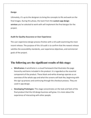 Design
Ultimately, it’s up to the designers to bring the concepts to life and work on the
final images. During this phase, the team from the custom app design
services you’ve selected to work with will implement the final designs for the
project.
Audit for Quality Assurance or User Experience
The user experience design process finishes with a UX audit examining the most
recent release. The purpose of this UX audit is to confirm that the newest release
satisfies the accessibility standards, user experience objectives, and commercial
goals of the project.
The following are the significant results of this stage:
 Wireframes: A wireframe is a visual framework that illustrates the page
hierarchy and items included in the product. It is regarded as the essential
component of the product. These black-and-white drawings operate as an
overview of the whole app and what the screens will look like, beginning with
the sign-up process and continuing through the checkout process. They are
used in app design.
 Developing Prototypes: This stage concentrates on the look and feels of the
final product that the UX design business will grow. It is more about the
experience of interacting with other people.
 