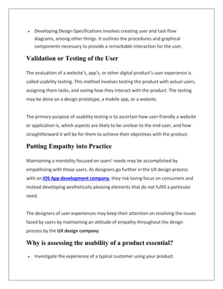  Developing Design Specifications involves creating user and task flow
diagrams, among other things. It outlines the procedures and graphical
components necessary to provide a remarkable interaction for the user.
Validation or Testing of the User
The evaluation of a website’s, app’s, or other digital product’s user experience is
called usability testing. This method involves testing the product with actual users,
assigning them tasks, and seeing how they interact with the product. The testing
may be done on a design prototype, a mobile app, or a website.
The primary purpose of usability testing is to ascertain how user-friendly a website
or application is, which aspects are likely to be unclear to the end-user, and how
straightforward it will be for them to achieve their objectives with the product.
Putting Empathy into Practice
Maintaining a mentality focused on users’ needs may be accomplished by
empathizing with those users. As designers go further in the UX design process
with an iOS App development company, they risk losing focus on consumers and
instead developing aesthetically pleasing elements that do not fulfill a particular
need.
The designers of user experiences may keep their attention on resolving the issues
faced by users by maintaining an attitude of empathy throughout the design
process by the UX design company.
Why is assessing the usability of a product essential?
 Investigate the experience of a typical customer using your product.
 