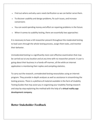  Find out where and why users need clarification so we can better serve them.
 To discover usability and design problems, fix such issues, and increase
conversions
 You can avoid spending money and effort on repairing problems in the future.
 When it comes to usability testing, there are essentially two approaches:
It is necessary to have a UX researcher present throughout the moderated testing
to lead users through the whole testing process, assign them tasks, and monitor
their behavior.
Unmoderated testing is a significantly more cost-effective examination that may
be carried out at any location and at any time with no researcher present. A user is
going about their business in a hands-off manner, all the while an internet
application is monitoring their replies and compiling statistics.
To carry out the research, unmoderated testing necessitates using an internet
program. They provide in-depth analyses as well as assistance in streamlining the
testing process. There is a plethora of material available in the form of Usability
Testing Guides that may assist you in organizing your Usability Testing research
and step-by-step explaining the method with the help of a virtual reality app
development company.
Better Stakeholder Feedback
 