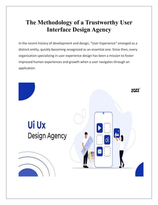 The Methodology of a Trustworthy User
Interface Design Agency
In the recent history of development and design, “User Experience” emerged as a
distinct entity, quickly becoming recognized as an essential one. Since then, every
organization specializing in user experience design has been a mission to foster
improved human experiences and growth when a user navigates through an
application.
 