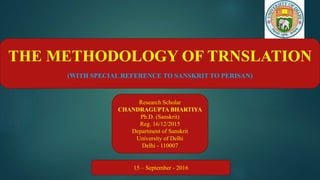 THE METHODOLOGY OF TRNSLATION
(WITH SPECIAL REFERENCE TO SANSKRIT TO PERISAN)
Research Scholar
CHANDRAGUPTA BHARTIYA
Ph.D. (Sanskrit)
Reg. 16/12/2015
Department of Sanskrit
University of Delhi
Delhi - 110007
15 – September - 2016
 