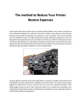 The method to Reduce Your Printer
Restore Expenses
Printer repairs expenses are usually a person using the limiting variables in your venture. If these prices
aren't adequately managed, they could drain your revenue margins and go apart your online business
bleeding money though also impacting the productivity in your corporation. At the precise identical
time, it is possible to not go for a crappy method just to prevent wasting on selling prices as this may
likely deliver about larger prices for your corporation over the long run. When it involves printer repairs
and expense administration, you could being a consequence need to strike a cautious harmony so as to
possess the fairest offer inside of trade that may be surely favourable for your home business and which
will hold your gear operating in leading buy over the prolonged lasting.
The price aided by the printer repairs will be dependent on a quantity of variables. Little businesses will
undoubtedly incur fewer selling prices considering that they have fewer and simpler printing devices
jogging. The predicament is, even so, numerous for your much more substantial businesses. These
should grapple using the scale of their investments inside of the increased and considerably more
sophisticated printing machines which may effectively even be significant amount dependent within just
the dimensions aided by the organization.
 