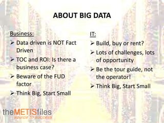 ABOUT BIG DATA

Business:                   IT:
 Data driven is NOT Fact    Build, buy or rent?
  Driven                     Lots of challenges, lots
 TOC and ROI: Is there a       of opportunity
  business case?             Be the tour guide, not
 Beware of the FUD             the operator!
  factor                     Think Big, Start Small
 Think Big, Start Small
 