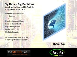 Big Data – Big Decisions
A study on Big Data and Big Analytics
in The Netherlands, 2013

•User Perspectives on BD
    •Business
    •IT
•User Deployment Plans
•Build or Buy or Rent
•Big Data Objectives
•Preferred Suppliers
•Big Data Budgets

For more information mail me
at marcel@themetisfiles.com

                                        Thank You
 