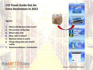 CIO Travel Guide Got An
Extra Destination In 2012


Agenda:

1. Where did Big Data come from?
2. The promise of Big Data
3. Where does it fit
4. Now, later or never?
5. Big Data trends to watch
6. Things about data you should
   realize
7. Recommendations + Conclusions




                                   Source: The METISfiles 2012
 