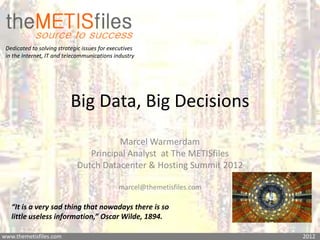 Dedicated to solving strategic issues for executives
 in the Internet, IT and telecommunications industry




                           Big Data, Big Decisions
                                       Marcel Warmerdam
                                Principal Analyst at The METISfiles
                             Dutch Datacenter & Hosting Summit 2012

                                              marcel@themetisfiles.com

   “It is a very sad thing that nowadays there is so
   little useless information,” Oscar Wilde, 1894.

www.themetisfiles.com                                                    2012
 