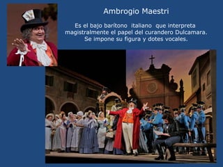 Ambrogio Maestri
Es el bajo barítono italiano que interpreta
magistralmente el papel del curandero Dulcamara.
Se impone su figura y dotes vocales.